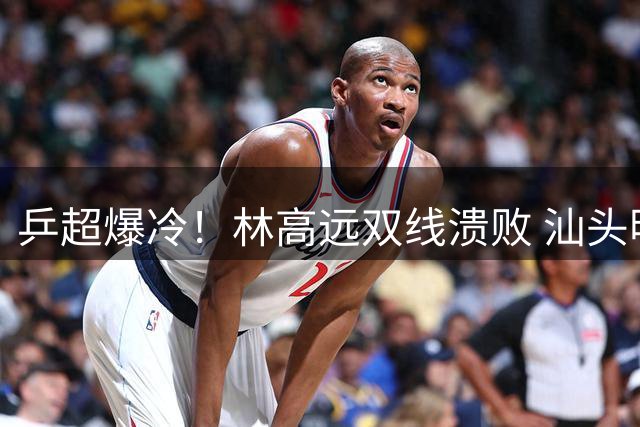 乒超爆冷！林高远双线溃败 汕头明润遭四川丰谷8-3碾压