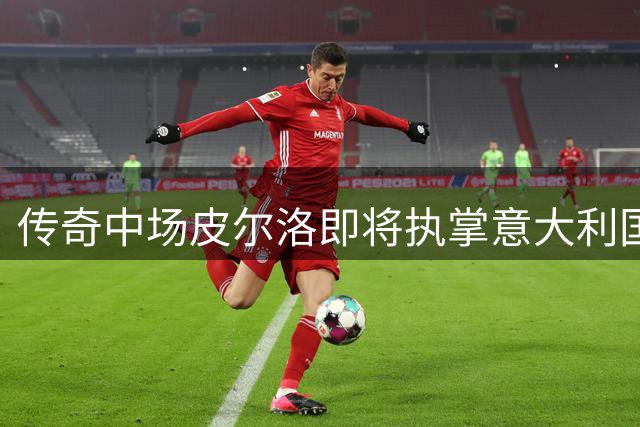 传奇中场皮尔洛即将执掌意大利国家队教鞭