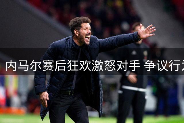 内马尔赛后狂欢激怒对手 争议行为引发球迷热议