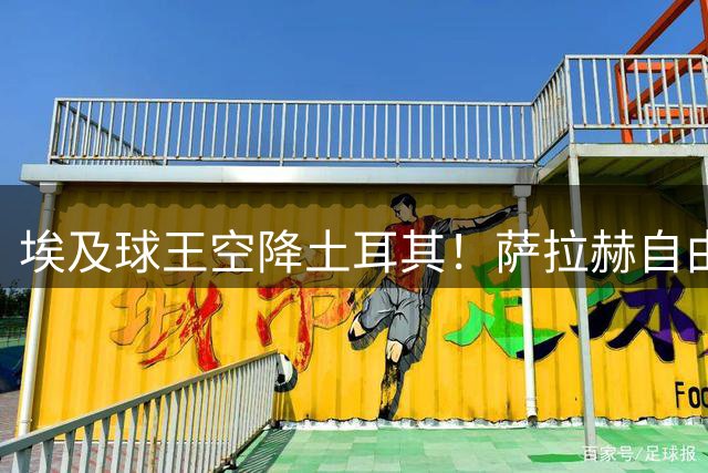 埃及球王空降土耳其！萨拉赫自由转会引爆黑海之滨