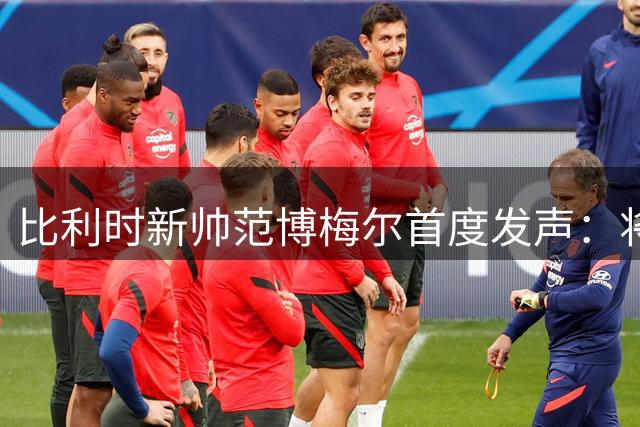 比利时新帅范博梅尔首度发声：将亲自对话库尔图瓦 球队风格主打攻势足球