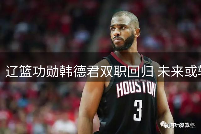 辽篮功勋韩德君双职回归 未来或转型教练组延续传奇