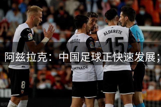 阿兹拉克：中国足球正快速发展；全力助陕西联合实现冲超目标